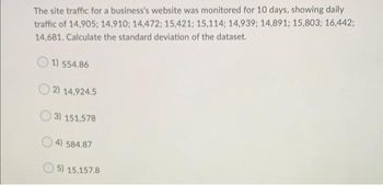 The site traffic for a business's website was monitored for 10 days, showing daily
traffic of 14,905; 14,910; 14,472; 15,421; 15,114; 14,939; 14,891; 15,803; 16,442;
14,681. Calculate the standard deviation of the dataset.
1) 554.86
2) 14,924.5
3) 151,578
4) 584.87
5) 15,157.8