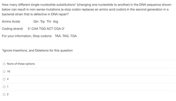 **Question: How many different single-nucleotide substitutions* (changing one nucleotide to another) in the DNA sequence shown below can result in non-sense mutations (a stop codon replaces an amino acid codon) in the second generation in a bacterial strain that is defective in DNA repair?**

**Amino Acids**: Gln, Trp, Thr, Arg

**Coding strand**: 5’-CAA TGG ACT CGA-3‘

**For your information, Stop codons**: TAA, TAG, TGA

**Note**: *Ignore Insertions, and Deletions for this question

**Answer choices**:
- None of these options
- 16
- 4
- 1
- 2

### Explanation:
This problem is related to mutations in a DNA sequence that cause the termination of protein synthesis at the substitution point, resulting in a non-sense mutation. It provides the current DNA sequence, the amino acids it codes for, and the possible stop codons that could be introduced due to nucleotide substitutions.

### Detailed Explanation of Choices:
The coding strand provided is 5’-CAA TGG ACT CGA-3‘. By changing one nucleotide at a time (single-nucleotide substitutions), we need to determine how many such changes can produce a stop codon (TAA, TAG, TGA).

### Step-by-Step Analysis:

1. **CAA**
   - Change C to T: TAA (Stop codon)
   - Change A to T: CTA (Not a stop codon)
   - Change A to G: CAG (Not a stop codon)

2. **TGG**
   - Change T to A: AGG (Not a stop codon)
   - Change T to C: CGG (Not a stop codon)
   - Change G to A: TAG (Stop codon)

3. **ACT**
   - Change A to T: TCT (Not a stop codon)
   - Change A to G: GCT (Not a stop codon)
   - Change T to A: ACA (Not a stop codon)

4. **CGA**
   - Change C to T: TGA (Stop codon)
   - Change G to A: CAA (Not a stop codon)
   - Change A to G: CGG (Not a stop codon)

From the above changes, we see the following possible single