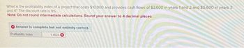 What is the profitability index of a project that costs $10,000 and provides cash flows of $3,600 in years 1 and 2 and $5,600 in years 3
and 4? The discount rate is 9%
Note: Do not round intermediate calculations. Round your answer to 4 decimal places.
Answer is complete but not entirely correct.
Profitability index
1.4624
