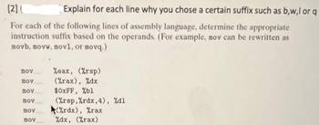 [2] (
Explain for each line why you chose a certain suffix such as b,w,l or q
For each of the following lines of assembly language, determine the appropriate
instruction suffix based on the operands. (For example, mov can be rewritten as
movb, movw, movl, or movq.)
mov
mov
mov
που
mov
mov
%oax, (%rsp)
(%rax), %dx
$0xFF, %bl
(%rap,%rdx, 4), %d1
%rdx), %rax
%dx, (%rax)