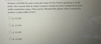 Assume a 20 MHz Fcy and a prescaler value of 8 for Timer2 operating in 16 bit
mode. Also assume that an output compare module has been configured for pulse
width modulation using a 10ms period. WhatOCXRS register value is required to
produce a pulse width of 5ms?
a) 12,250
b) 11,764
Oc) 12,650
d) 12,500