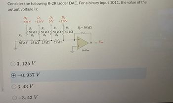 Consider the following R-2R ladder DAC. For a binary input 1011, the value of the
output voltage is:
Do
D₁
+5.0 V +5.0 V
R₁
• 50 ΚΩ
R₁
R₂
30kn 25km 25 k
03.125 V
-0.937 V
3.43 V
O-3.43 V
D₂
ov
D3
+5.0 V
R₂
R₁
50 kΩ < 50 ΚΩ
R6 Rg
25 ΚΩ
R₁
50 ΚΩ
R,= 50 ΚΩ
www
+
Buffer
Vout