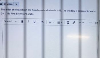 4) Listen
The index of refraction in the fused quartz window is 1.45. The window is adjacent to water
(n=1.33). Find Brewster's angle.
Paragraph
BI
U ♥
A/
70
***