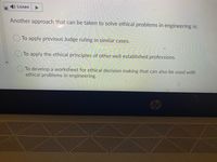 Listen
Another approach that can be taken to solve ethical problems in engineering is:
O To apply previous Judge ruling in similar cases.
To apply the ethical principles of other well established professions.
O To develop a worksheet for ethical decision making that can also be used with
ethical problems in engineering.
