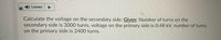 4) Listen
Calculate the voltage on the secondaty side: Given: Number of turns on the
secondary side is 3000 turns, voltage on the primary side is 0.48 kV, number of turns
on the primary śide is 2400 turns.
