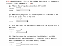 ## Physics of Circular Motion: Ferris Wheel Example

### Problem Statement:

A **52.0-kg child** takes a ride on a Ferris wheel that**rotates four times each minute** and has a diameter of **22.0 m**.

### Questions:

#### (a) What is the centripetal acceleration of the child?

- **Magnitude:** ________ m/s²
- **Direction:**
  - [ ] ---Select---
  - [ ] Inward
  - [ ] Outward

#### (b) What force (magnitude and direction) does the seat exert on the child at the lowest point of the ride?

- **Magnitude:** ________ N
- **Direction:** 
  - [ ] ---Select---
  - [ ] Upward
  - [ ] Downward

#### (c) What force does the seat exert on the child at the highest point of the ride?

- **Magnitude:** ________ N
- **Direction:**
  - [ ] ---Select---
  - [ ] Upward
  - [ ] Downward

#### (d) What force does the seat exert on the child when the child is halfway between the top and bottom? (Assume the Ferris wheel is rotating clockwise and the child is moving upward.)

- **Magnitude:** ________ N
- **Direction:** ________ ° counter-clockwise from the horizontal