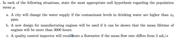 In each of the following situations, state the most appropriate null hypothesis regarding the population
mean .
a. A city will change the water supply if the contaminant levels in drinking water are higher than xo
ppm.
b. A new design for manufacturing engines will be used if it can be shown that the mean lifetime of
engines will be more than 3000 hours.
c. A quality control inspector will recalibrate a flowmeter if the mean flow rate differs from 5 mL/s