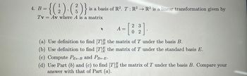 **Problem 4:**

Let \( B = \left\{ \begin{pmatrix} 1 \\ 2 \end{pmatrix}, \begin{pmatrix} 2 \\ 5 \end{pmatrix} \right\} \) be a basis of \( \mathbb{R}^2 \). The linear transformation \( T: \mathbb{R}^2 \rightarrow \mathbb{R}^2 \) is given by \( T\v = A\v \), where \( A \) is a matrix.

The matrix \( A \) is given by:

\[
A = \begin{bmatrix} 2 & 3 \\ 0 & 2 \end{bmatrix}
\]

Tasks:

(a) Use the definition to find \([T]^B_B\), the matrix of \( T \) under the basis \( B \).

(b) Use the definition to find \([T]^E_E\), the matrix of \( T \) under the standard basis \( E \).

(c) Compute \( P_{E \leftarrow B} \) and \( P_{B \leftarrow E} \).

(d) Use Parts (b) and (c) to find \([T]^B_B\), the matrix of \( T \) under the basis \( B \). Compare your answer with that of Part (a).