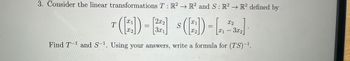 3. Consider the linear transformations \( T : \mathbb{R}^2 \to \mathbb{R}^2 \) and \( S : \mathbb{R}^2 \to \mathbb{R}^2 \) defined by

\[
T \left( \begin{bmatrix} x_1 \\ x_2 \end{bmatrix} \right) = \begin{bmatrix} 2x_2 \\ 3x_1 \end{bmatrix} \quad S \left( \begin{bmatrix} x_1 \\ x_2 \end{bmatrix} \right) = \begin{bmatrix} x_2 \\ x_1 - 3x_2 \end{bmatrix} .
\]

Find \( T^{-1} \) and \( S^{-1} \). Using your answers, write a formula for \( (TS)^{-1} \).