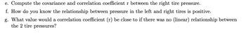 e. Compute the covariance and correlation coefficient r between the right tire pressure.
f. How do you know the relationship between pressure in the left and right tires is positive.
g. What value would a correlation coefficient (r) be close to if there was no (linear) relationship between
the 2 tire pressures?