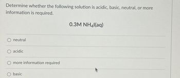 Determine whether the following solution is acidic, basic, neutral, or more
information is required.
neutral
acidic
O more information required
O basic
0.3M NH4l(aq)