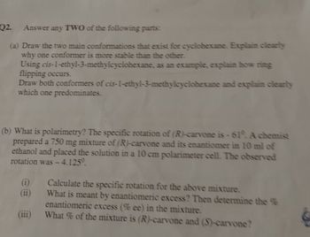 Q2.
Answer any TWO of the following parts:
(a) Draw the two main conformations that exist for cyclohexane. Explain clearly
why one conformer is more stable than the other.
Using cis-1-ethyl-3-methylcyclohexane, as an example, explain how ring
flipping occurs.
Draw both conformers of cis-1-ethyl-3-methylcyclohexane and explain clearly
which one predominates.
(b) What is polarimetry? The specific rotation of (R)-carvone is - 61°. A chemist
prepared a 750 mg mixture of (R)-carvone and its enantiomer in 10 ml of
ethanol and placed the solution in a 10 cm polarimeter cell. The observed
rotation was - 4.125°.
Calculate the specific rotation for the above mixture.
What is meant by enantiomeric excess? Then determine the %
enantiomeric excess (% ee) in the mixture.
(i)
(ii)
(iii)
What % of the mixture is (R)-carvone and (S)-carvone?