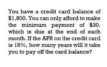 You have a credit card balance of
$1,800. You can only afford to make
the minimum payment of $30,
which is due at the end of each
month. If the APR on the credit card
is 18%, how many years will it take
you to pay off the card balance?