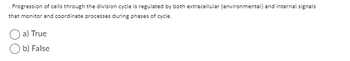 Progression of cells through the division cycle is regulated by both extracellular (environmental) and internal signals
that monitor and coordinate processes during phases of cycle.
a) True
b) False