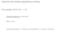 ### Determine the Limiting Reagent (Show Working)

**For example... For the reaction:** 
\[ A + B \rightarrow C \]

Let's consider the amount of reactant A.

To determine the mole ratio of A, use the following calculation:
\[ \frac{20.00 \text{ g of A} \times 1 \text{ mol of A}}{1 \text{ MW of A}} = \text{mole ratio A} \]

Here, MW represents the Molecular Weight of A.

Thus, it can be represented as:
\[ 20.00 \text{ g of A} \times \left(\frac{1 \text{ mol of A}}{\text{MW of A}}\right) \times \left(\frac{1}{1 \text{ mol of A}}\right) = \text{mole ratio A} \]

By using this method, you can calculate the mole ratio of reactant A in the chemical reaction.