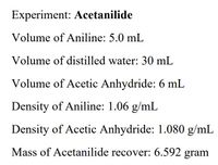 ### Experiment: Acetanilide Synthesis

#### Materials and Measurements:
1. **Volume of Aniline:** 5.0 mL
2. **Volume of Distilled Water:** 30 mL
3. **Volume of Acetic Anhydride:** 6 mL
4. **Density of Aniline:** 1.06 g/mL
5. **Density of Acetic Anhydride:** 1.080 g/mL
6. **Mass of Recovered Acetanilide:** 6.592 grams

This set of measurements and densities is crucial for the synthesis and recovery processes in the experiment of creating Acetanilide, an important compound in organic chemistry. This data would be used for calculations related to the reaction's yield, purity, and efficiency.

There are no graphs or diagrams provided in this image text. This information serves as a quantitative summary of the reagents used and the product obtained.