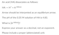 An acid (HA) dissociates as follows:
HA – H* +A minus
Arrow should be interpreted as an equilibrium arrow.
The pH of the 0.35 M solution of HA is 4.83.
What is (A minus]?
Express your answer as a decimal, not an exponent.
Please include a proper (abbreviated) unit.
