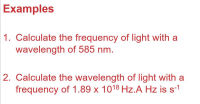 ## Examples

1. **Calculate the frequency of light with a wavelength of 585 nm.**

2. **Calculate the wavelength of light with a frequency of 1.89 x 10¹⁸ Hz. A Hz is s⁻¹.**