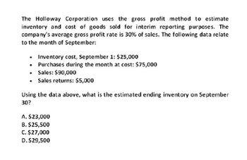 The Holloway Corporation uses the gross profit method to estimate
inventory and cost of goods sold for interim reporting purposes. The
company's average gross profit rate is 30% of sales. The following data relate
to the month of September:
.
Inventory cost, September 1: $25,000
Purchases during the month at cost: $75,000
⚫ Sales: $90,000
Sales returns: $5,000
Using the data above, what is the estimated ending inventory on September
30?
A. $23,000
B. $25,500
C. $27,000
D. $29,500