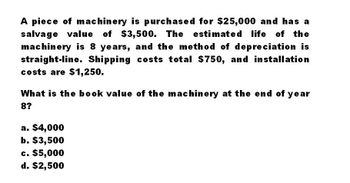 A piece of machinery is purchased for $25,000 and has a
salvage value of $3,500. The
$3,500. The estimated life of the
machinery is 8 years, and the method of depreciation is
straight-line. Shipping costs total $750, and installation
costs are $1,250.
What is the book value of the machinery at the end of year
8?
a. $4,000
b. $3,500
c. $5,000
d. $2,500