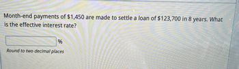 Month-end payments of $1,450 are made to settle a loan of $123,700 in 8 years. What
is the effective interest rate?
%
Round to two decimal places