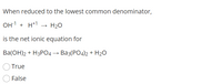 ## Question: Net Ionic Equation

When reduced to the lowest common denominator, 

\[ \text{OH}^{-1} + \text{H}^{+1} \rightarrow \text{H}_2\text{O} \]

is the net ionic equation for 

\[ \text{Ba(OH)}_2 + \text{H}_3\text{PO}_4 \rightarrow \text{Ba}_3(\text{PO}_4)_2 + \text{H}_2\text{O} \]

- ○ True
- ○ False

*Answer: Determine if the given net ionic equation accurately represents the chemical reaction provided.*