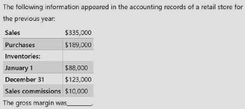 The following information appeared in the accounting records of a retail store for
the previous year:
Sales
Purchases
Inventories:
$335,000
$189,000
January 1
$88,000
December 31
$123,000
Sales commissions $10,000
The gross margin was_