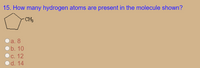 **Question 15: How many hydrogen atoms are present in the molecule shown?**

**Diagram Explanation:**

The diagram displays a pentagon, which represents a cyclopentane ring, with a methyl group (\(CH_3\)) attached to one of the carbon atoms. This implies the presence of one additional carbon outside the ring.

**Answer Choices:**

- a. 8
- b. 10
- c. 12
- d. 14

**Explanation:**

Cyclopentane has the formula \(C_5H_{10}\). Each carbon in the ring is bonded to two hydrogen atoms, except for the one bonded to the methyl group. The methyl group itself (\(CH_3\)) contributes 3 more hydrogen atoms, giving a total of 12 hydrogen atoms in the entire molecule. 

**Correct Answer: c. 12**