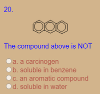 **Question 20**

The diagram shows a chemical structure composed of three fused benzene rings, which is the structure for anthracene, an aromatic hydrocarbon.

The compound above is NOT:

a. a carcinogen  
b. soluble in benzene  
c. an aromatic compound  
d. soluble in water  