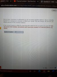 L MGMT_7120
Channel content - YouTube Stud X
Question 9- HW5 - Co
ezto.mheducation.com/ext/map/index.html?_con%3Dcon&external_browser=D0&laum
Saved
One of your customers is delinquent on his accounts payable balance. You've mutually
agreed to a repayment schedule of $550 per month. You will charge .95 percent per
month interest on the overdue balance.
If the current balance is $14,770, how long will it take for the account to be paid off? (Do
not round intermediate calculations and round your answer to 2 decimal places, e.g.,
32.16.)
Number of months
w
< Prev
9 of 9
Type here to search
