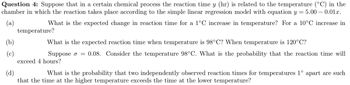 Question 4: Suppose that in a certain chemical process the reaction time y (hr) is related to the temperature (°C) in the
chamber in which the reaction takes place according to the simple linear regression model with equation y = 5.00 -0.01x.
(a)
What is the expected change in reaction time for a 1°C increase in temperature? For a 10°C increase in
(b)
(c)
temperature?
What is the expected reaction time when temperature is 98°C? When temperature is 120°C?
Suppose o = 0.08. Consider the temperature 98°C. What is the probability that the reaction time will
exceed 4 hours?
(d)
What is the probability that two independently observed reaction times for temperatures 1° apart are such
that the time at the higher temperature exceeds the time at the lower temperature?