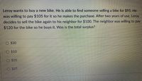 Leroy wants to buy a new bike. He is able to find someone selling a bike for $95. He
was willing to pay $105 for it so he makes the purchase. After two years of use, Leroy
decides to sell the bike again to his neighbor for $100. The neighbor was willing to pay
$120 for the bike so he buys it. Was is the total surplus?
$30
O $10
O $20
$25
