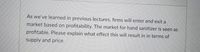 As we've learned in previous lectures, firms will enter and exit a
market based on profitability. The market for hand sanitizer is seen as
profitable. Please explain what effect this will result in in terms of
supply and price.
