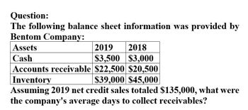 Question:
The following balance sheet information was provided by
Bentom Company:
Assets
Cash
2019 2018
$3,500 $3,000
Accounts receivable $22,500 $20,500
Inventory
$39,000 $45,000
Assuming 2019 net credit sales totaled $135,000, what were
the company's average days to collect receivables?