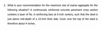 2. What is your recommendation for the maximum size of coarse aggregate for the
following situation? A continuously reinforced concrete pavement cross section
contains a layer of No. 6 reinforcing bars at 6-inch centers, such that the steel is
just above mid-depth of a 10-inch thick slab. Cover over the top of the steel is
therefore about 4 inches.