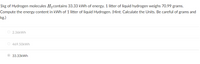 1kg of Hydrogen molecules H2contains 33.33 kWh of energy. 1 litter of liquid hydrogen weighs 70.99 grams.
Compute the energy content in kWh of 1 litter of liquid Hydrogen. (Hint: Calculate the Units. Be careful of grams and
kg.)
O 2.36kWh
O 469.50kWh
33.33kWh
