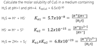 Calculate the molar solubility of CuS in a medium containing
H2S at pH=1 and pH=4. Kspcus = 6.5x10-30
[H*][HS¯]
[H2S]
H2S - H* + HS-
Ka1
5.7x10-8
Ka2 = 1.2x10-15 =
Каг
[H*][s?-]
[HS-]
HS - H* + S2-
H;S - 2H+ + Sz KaixKa2
[H*]?[s²-]
[H2S]
6.8x10-23
