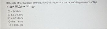 If the rate of formation of ammonia is 0.345 M/s, what is the rate of disappearance of N2?
N₂(g)+ 3H₂(g) →2NH₂(g)
O a. 245 M/s
O b.0.345 M/s
O c.0.518 M/s
O d.0.173 M/s
O e. 0.690 M/s