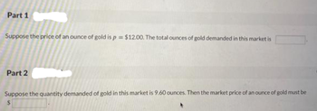 Part 1
Suppose the price of an ounce of gold is p = $12.00. The total ounces of gold demanded in this market is
Part 2
Suppose the quantity demanded of gold in this market is 9.60 ounces. Then the market price of an ounce of gold must be
$