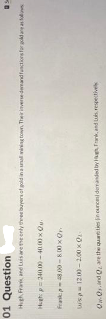 01 Question
Hugh, Frank, and Luis are the only three buyers of gold in a small mining town. Their inverse demand functions for gold are as follows:
Hugh: p=240.00-40.00 × Qu.
Frank: p= 48.00-8.00 × QF.
Luis: p= 12.00-2.00 × QL
Se
QH-QF, and QL are the quantities (in ounces) demanded by Hugh, Frank, and Luis, respectively.