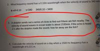 2. What frequency sound has a 0.10m wavelength when the velocity of sound is 340 m/s
A=v/f=0.10
v=340
340/0.10 = 3400
3. A dolphin sends out a series of clicks to find out if there are fish nearby. The
velocity of sound waves in ocean water is about 1530m/s. If the echo is heard
.2 s after the dolphin made the sound, how far away are the fish?
4. Calculate the velocity of sound on a day when a 1500 Hz frequency has a
wavelength of 0.221 m.
