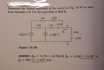 Determine the Norton equivalent of the circuit in Fig. 10.30 as seen
from terminals a-b. Use the equivalent to find Lo
j2 52
10/0° V
892
www
Figure 10.30
492
wwwww
=
1Ω -j3Ω
www
2/-90° A
Answer: ZN
I, 985.5/-2.101° mA.
10 Ω
-j5 52
3.176 + j0.706 2. IN = 4.198/-32.68° A.