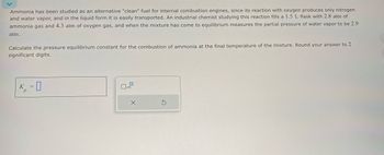 Ammonia has been studied as an alternative "clean" fuel for internal combustion engines, since its reaction with oxygen produces only nitrogen
and water vapor, and in the liquid form it is easily transported. An industrial chemist studying this reaction fills a 1.5 L flask with 2.8 atm of
ammonia gas and 4.3 atm of oxygen gas, and when the mixture has come to equilibrium measures the partial pressure of water vapor to be 2.9
atm.
Calculate the pressure equilibrium constant for the combustion of ammonia at the final temperature of the mixture. Round your answer to 2
significant digits.
K₁= 0
x1
X