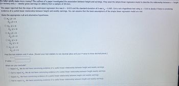 Do taller adults make more money? The authors of a paper investigated the association between height and earnings. They used the simple linear regression model to describe the relationship between x = height
(in inches) and y = weekly gross earnings (in dollars) from a sample of 28 men.
The paper reported that the slope of the estimated regression line was b = 0.025 and the standard deviation of b was s= 0.005. Carry out a hypothesis test using a = 0.05 to decide if there is convincing
evidence of a useful linear relationship between height and weekly earnings. You can assume that the basic assumptions of the simple linear regression model are met.
State the appropriate null and alternative hypotheses.
OHO: B=0
H: B>0
OHO: B>0
H₂: B<0
OHO: B=0
H2:B.O
OHO: B<0
H: B>0
OH: B = 0
H: B<0
Find the test statistic and P-value. (Round your test statistic to one decimal place and your P-value to three decimal places.)
t =
P-value =
What can you conclude?
O Reject Ho. We do not have convincing evidence of a useful linear relationship between height and weekly earnings.
O Fail to reject Ho. We do not have convincing evidence of a useful linear relationship between height weekly earnings.
O Reject Ho. We have convincing evidence of a useful linear relationship between height and weekly earnings.
O Fail to reject Ho. We have convincing evidence of a useful linear relationship between height and weekly earnings.