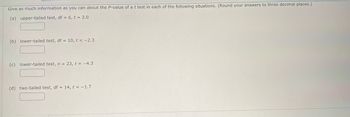 ### Analyzing P-Values in t-Tests

Below are scenarios for determining P-values of t-tests. Round your answers to three decimal places.

1. **Upper-tailed test**
   - Degrees of Freedom (df): 6
   - t-value: 2.0
   - P-value: ____

2. **Lower-tailed test**
   - Degrees of Freedom (df): 10
   - t-value: -2.3
   - P-value: ____

3. **Lower-tailed test**
   - Sample size (n): 23
   - t-value: -4.3
   - P-value: ____

4. **Two-tailed test**
   - Degrees of Freedom (df): 14
   - t-value: -1.7
   - P-value: ____

Each scenario requires the calculation of the P-value using the corresponding degrees of freedom and t-value.