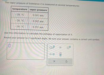 The vapor pressure of Substance X is measured at several temperatures:
temperature
0
-38. °C
-26. °℃
- 14. °C
vapor pressure
0.161 atm
0.242 atm
0.351 atm
Use this information to calculate the enthalpy of vaporization of X.
Round your answer to 2 significant digits. Be sure your answer contains a correct unit symbol.
0
x10
0.0
X
3
00
S