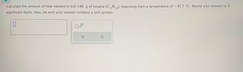 Calculate the amount of heat needed to boil 148. g of hexane (C6H₁4), beginning from a temperature of -45.5 °C. Round your answer to 3
significant digits. Also, be sure your answer contains a unit symbol.
0
0
x10
X