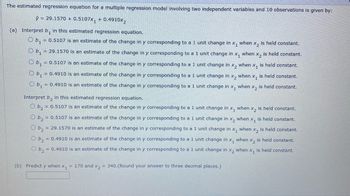 The estimated regression equation for a multiple regression model involving two independent variables and 10 observations is given by:
y = 29.1570+ 0.5107x₁ + 0.4910x₂
(a) Interpret b, in this estimated regression equation.
Ob₁ = 0.5107 is an estimate of the change in y corresponding to a 1 unit change in x₁ when x₂ is held constant.
Ob₁ = 29.1570 is an estimate of the change in y corresponding to a 1 unit change in X₁ when X2 is held constant.
Ob₁ = 0.5107 is an estimate of the change in y corresponding to a 1 unit change in x₂ when x₁ is held constant.
Ob₁ = 0.4910 is an estimate of the change in y corresponding to a 1 unit change in x₂ when x₁ is held constant.
b₁ = 0.4910 is an estimate of the change in y corresponding to a 1 unit change in x, when x₂ is held constant.
Interpret b₂ in this estimated regression equation.
2
b₂ = 0.5107 is an estimate of the change in y corresponding to a 1 unit change in x₁ when X₂ is held constant.
b₂ = 0.5107 is an estimate of the change in y corresponding to a 1 unit change in x2 when x₁ is held constant.
b₂ = 29.1570 is an estimate of the change in y corresponding to a 1 unit change in x₁ when X₂ is held constant.
b₂ = 0.4910 is an estimate of the change in y corresponding to a 1 unit change in x₁ when x₂ is held constant.
b₂ = 0.4910 is an estimate of the change in y corresponding to a 1 unit change in x₂ when x, is held constant.
(b) Predict y when x₁ = 170 and x2 = 340.(Round your answer to three decimal places.)