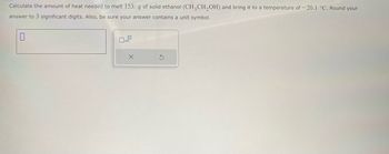 Calculate the amount of heat needed to melt 153. g of solid ethanol (CH3CH₂OH) and bring it to a temperature of -20.1 °C. Round your
answer to 3 significant digits. Also, be sure your answer contains a unit symbol.
0
0x10
X