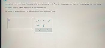 g
A certain organic compound O has a solubility in acetonitrile of 19.6 at 10. °C. Calculate the mass of O required to prepare 8.0 L of a
L
saturated solution of O in acetonitrile at this temperature.
Be sure your answer has the correct unit symbol and 2 significant digits.
ロ･ロ
X
μ
lo